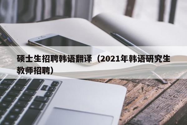 硕士生招聘韩语翻译（2021年韩语研究生教师招聘）-第1张图片-公办高校硕士招聘信息-最新高校硕士招聘信息-公办高校招聘条件