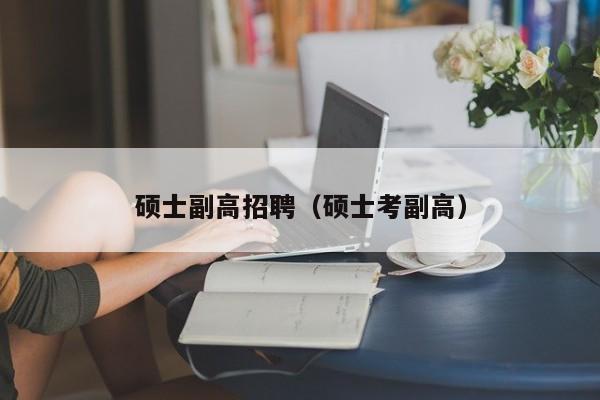 硕士副高招聘（硕士考副高）-第1张图片-公办高校硕士招聘信息-最新高校硕士招聘信息-公办高校招聘条件