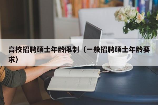 高校招聘硕士年龄限制（一般招聘硕士年龄要求）-第1张图片-公办高校硕士招聘信息-最新高校硕士招聘信息-公办高校招聘条件