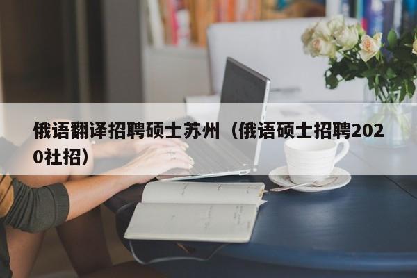 俄语翻译招聘硕士苏州（俄语硕士招聘2020社招）-第1张图片-公办高校硕士招聘信息-最新高校硕士招聘信息-公办高校招聘条件