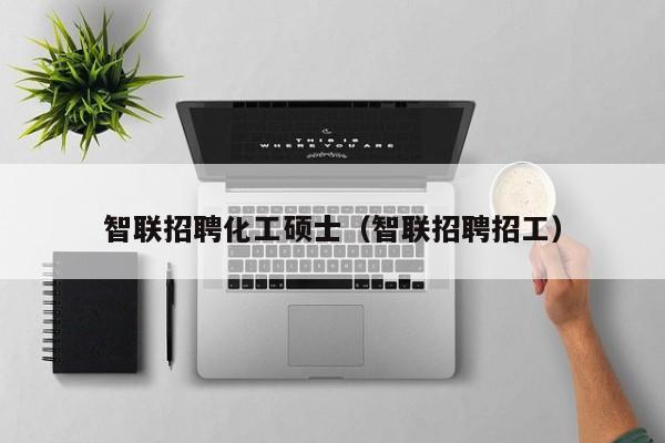 智联招聘化工硕士（智联招聘招工）-第1张图片-公办高校硕士招聘信息-最新高校硕士招聘信息-公办高校招聘条件