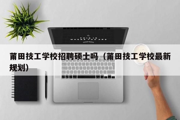 莆田技工学校招聘硕士吗（莆田技工学校最新规划）-第1张图片-公办高校硕士招聘信息-最新高校硕士招聘信息-公办高校招聘条件
