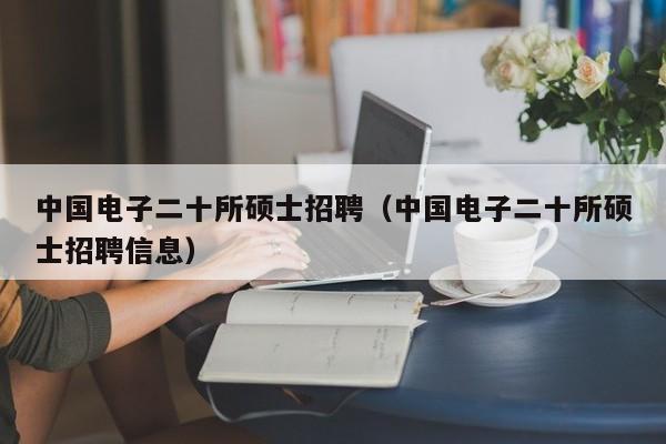 中国电子二十所硕士招聘（中国电子二十所硕士招聘信息）-第1张图片-公办高校硕士招聘信息-最新高校硕士招聘信息-公办高校招聘条件