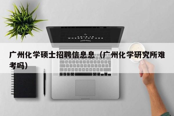 广州化学硕士招聘信息息（广州化学研究所难考吗）-第1张图片-公办高校硕士招聘信息-最新高校硕士招聘信息-公办高校招聘条件