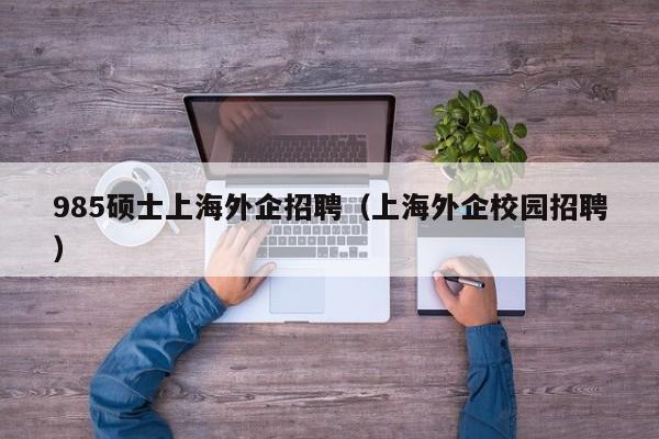 985硕士上海外企招聘（上海外企校园招聘）-第1张图片-公办高校硕士招聘信息-最新高校硕士招聘信息-公办高校招聘条件