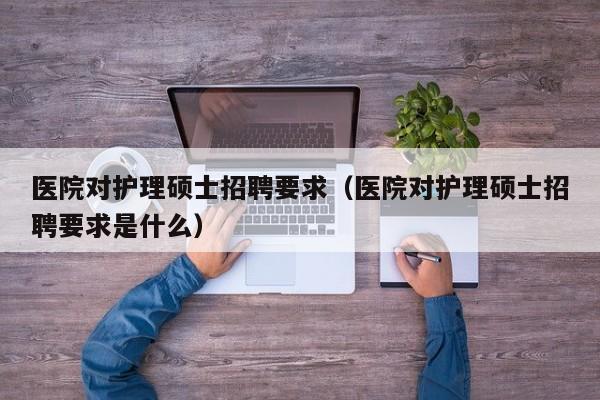 医院对护理硕士招聘要求（医院对护理硕士招聘要求是什么）-第1张图片-公办高校硕士招聘信息-最新高校硕士招聘信息-公办高校招聘条件