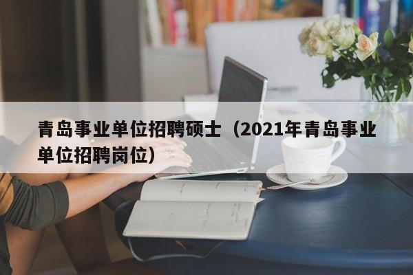 青岛事业单位招聘硕士（2021年青岛事业单位招聘岗位）-第1张图片-公办高校硕士招聘信息-最新高校硕士招聘信息-公办高校招聘条件
