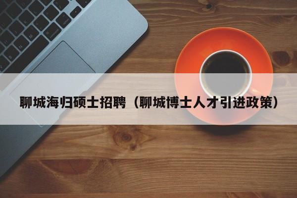聊城海归硕士招聘（聊城博士人才引进政策）-第1张图片-公办高校硕士招聘信息-最新高校硕士招聘信息-公办高校招聘条件