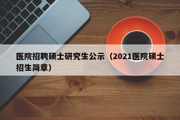 医院招聘硕士研究生公示（2021医院硕士招生简章）-第1张图片-公办高校硕士招聘信息-最新高校硕士招聘信息-公办高校招聘条件