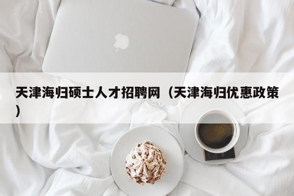 天津海归硕士人才招聘网（天津海归优惠政策）-第1张图片-公办高校硕士招聘信息-最新高校硕士招聘信息-公办高校招聘条件