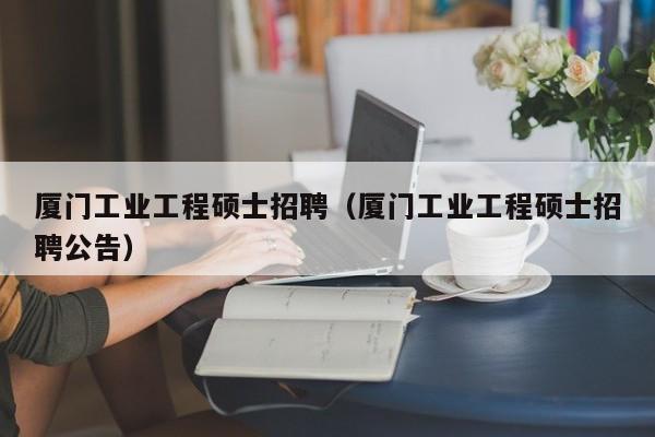 厦门工业工程硕士招聘（厦门工业工程硕士招聘公告）-第1张图片-公办高校硕士招聘信息-最新高校硕士招聘信息-公办高校招聘条件