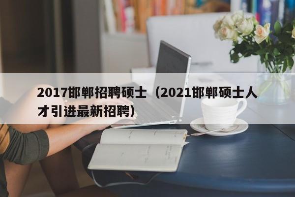2017邯郸招聘硕士（2021邯郸硕士人才引进最新招聘）-第1张图片-公办高校硕士招聘信息-最新高校硕士招聘信息-公办高校招聘条件