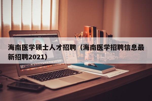 海南医学硕士人才招聘（海南医学招聘信息最新招聘2021）-第1张图片-公办高校硕士招聘信息-最新高校硕士招聘信息-公办高校招聘条件