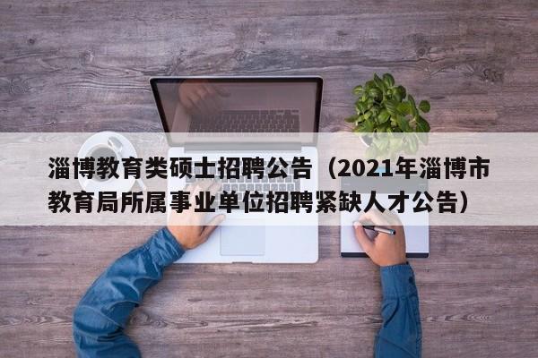 淄博教育类硕士招聘公告（2021年淄博市教育局所属事业单位招聘紧缺人才公告）-第1张图片-公办高校硕士招聘信息-最新高校硕士招聘信息-公办高校招聘条件