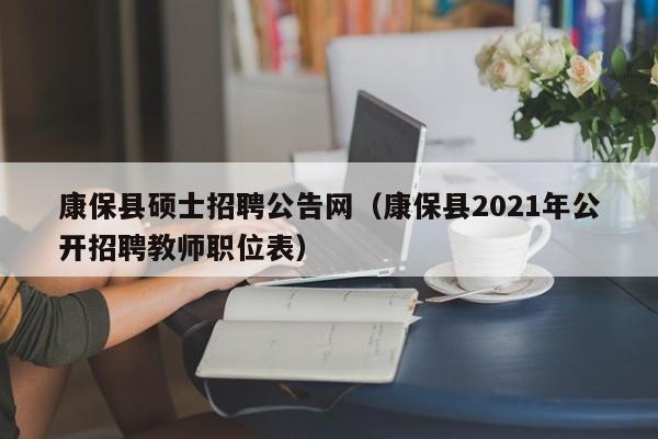 康保县硕士招聘公告网（康保县2021年公开招聘教师职位表）-第1张图片-公办高校硕士招聘信息-最新高校硕士招聘信息-公办高校招聘条件