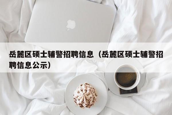 岳麓区硕士辅警招聘信息（岳麓区硕士辅警招聘信息公示）-第1张图片-公办高校硕士招聘信息-最新高校硕士招聘信息-公办高校招聘条件