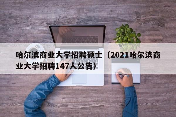 哈尔滨商业大学招聘硕士（2021哈尔滨商业大学招聘147人公告）-第1张图片-公办高校硕士招聘信息-最新高校硕士招聘信息-公办高校招聘条件