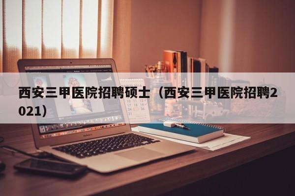 西安三甲医院招聘硕士（西安三甲医院招聘2021）-第1张图片-公办高校硕士招聘信息-最新高校硕士招聘信息-公办高校招聘条件