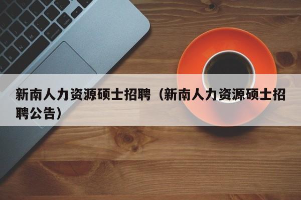 新南人力资源硕士招聘（新南人力资源硕士招聘公告）-第1张图片-公办高校硕士招聘信息-最新高校硕士招聘信息-公办高校招聘条件