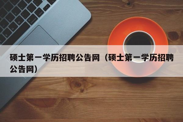 硕士第一学历招聘公告网（硕士第一学历招聘公告网）-第1张图片-公办高校硕士招聘信息-最新高校硕士招聘信息-公办高校招聘条件