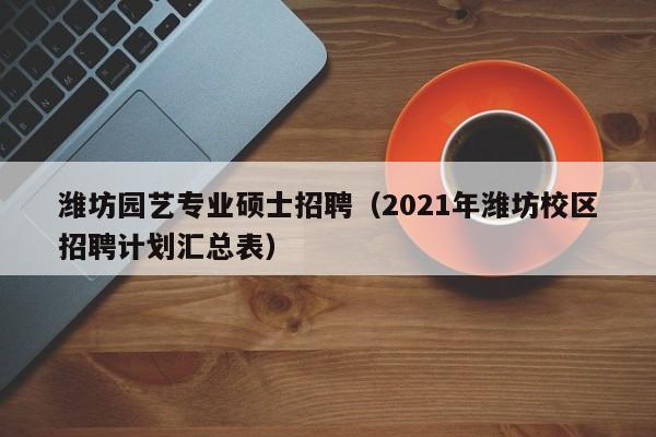 潍坊园艺专业硕士招聘（2021年潍坊校区招聘计划汇总表）-第1张图片-公办高校硕士招聘信息-最新高校硕士招聘信息-公办高校招聘条件