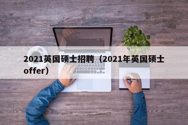 2021英国硕士招聘（2021年英国硕士offer）-第1张图片-公办高校硕士招聘信息-最新高校硕士招聘信息-公办高校招聘条件