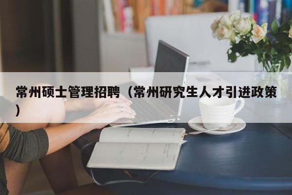 常州硕士管理招聘（常州研究生人才引进政策）-第1张图片-公办高校硕士招聘信息-最新高校硕士招聘信息-公办高校招聘条件