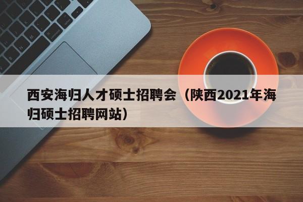 西安海归人才硕士招聘会（陕西2021年海归硕士招聘网站）-第1张图片-公办高校硕士招聘信息-最新高校硕士招聘信息-公办高校招聘条件