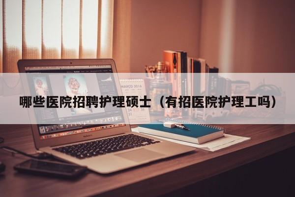 哪些医院招聘护理硕士（有招医院护理工吗）-第1张图片-公办高校硕士招聘信息-最新高校硕士招聘信息-公办高校招聘条件