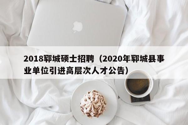 2018郓城硕士招聘（2020年郓城县事业单位引进高层次人才公告）-第1张图片-公办高校硕士招聘信息-最新高校硕士招聘信息-公办高校招聘条件