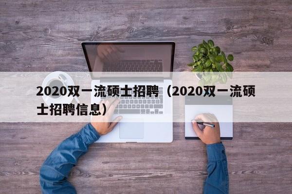 2020双一流硕士招聘（2020双一流硕士招聘信息）-第1张图片-公办高校硕士招聘信息-最新高校硕士招聘信息-公办高校招聘条件