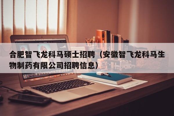 合肥智飞龙科马硕士招聘（安徽智飞龙科马生物制药有限公司招聘信息）-第1张图片-公办高校硕士招聘信息-最新高校硕士招聘信息-公办高校招聘条件