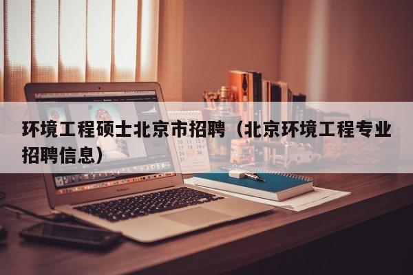 环境工程硕士北京市招聘（北京环境工程专业招聘信息）-第1张图片-公办高校硕士招聘信息-最新高校硕士招聘信息-公办高校招聘条件