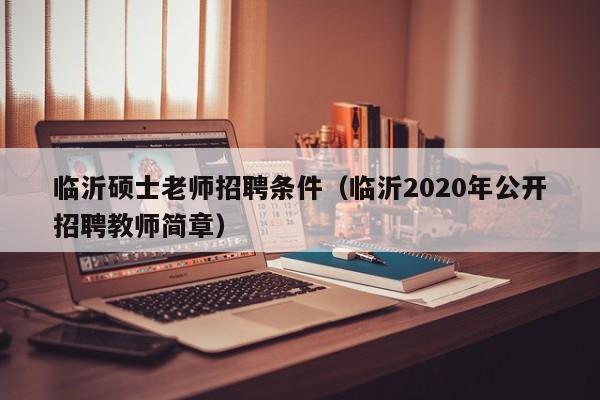 临沂硕士老师招聘条件(临沂2020年公开招聘教师简章)-第1张图片-公办高校硕士招聘信息-最新高校硕士招聘信息-公办高校招聘条件 临沂硕士老师招聘条件(临沂2020年公开招聘教师简章)-第1张图片-公办高校硕士招聘信息-最新高校硕士招聘信息-公办高校招聘条件