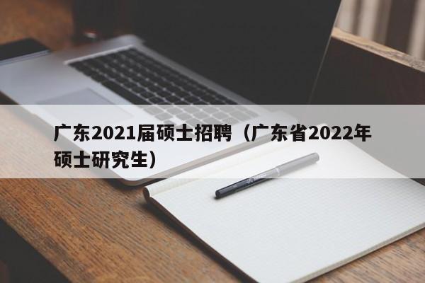 广东2021届硕士招聘（广东省2022年硕士研究生）-第1张图片-公办高校硕士招聘信息-最新高校硕士招聘信息-公办高校招聘条件