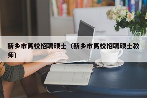 新乡市高校招聘硕士（新乡市高校招聘硕士教师）-第1张图片-公办高校硕士招聘信息-最新高校硕士招聘信息-公办高校招聘条件