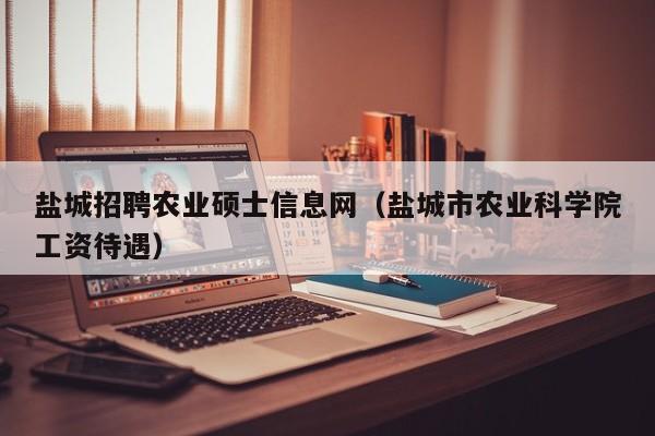 盐城招聘农业硕士信息网（盐城市农业科学院工资待遇）-第1张图片-公办高校硕士招聘信息-最新高校硕士招聘信息-公办高校招聘条件