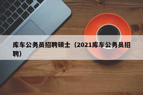 库车公务员招聘硕士（2021库车公务员招聘）-第1张图片-公办高校硕士招聘信息-最新高校硕士招聘信息-公办高校招聘条件