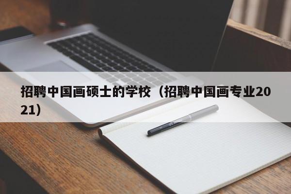 招聘中国画硕士的学校（招聘中国画专业2021）-第1张图片-公办高校硕士招聘信息-最新高校硕士招聘信息-公办高校招聘条件