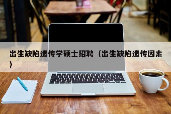出生缺陷遗传学硕士招聘（出生缺陷遗传因素）-第1张图片-公办高校硕士招聘信息-最新高校硕士招聘信息-公办高校招聘条件
