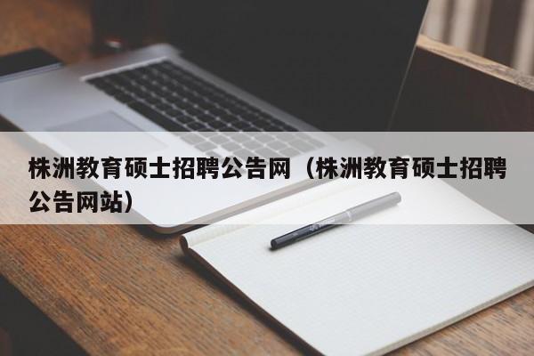 株洲教育硕士招聘公告网（株洲教育硕士招聘公告网站）-第1张图片-公办高校硕士招聘信息-最新高校硕士招聘信息-公办高校招聘条件