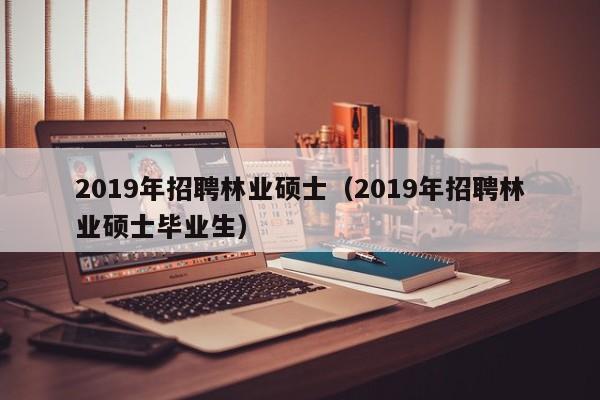 2019年招聘林业硕士（2019年招聘林业硕士毕业生）-第1张图片-公办高校硕士招聘信息-最新高校硕士招聘信息-公办高校招聘条件