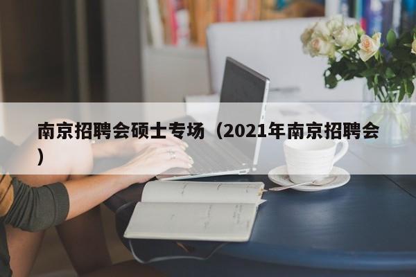 南京招聘会硕士专场（2021年南京招聘会）-第1张图片-公办高校硕士招聘信息-最新高校硕士招聘信息-公办高校招聘条件