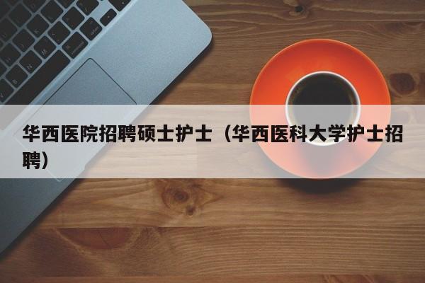 华西医院招聘硕士护士（华西医科大学护士招聘）-第1张图片-公办高校硕士招聘信息-最新高校硕士招聘信息-公办高校招聘条件