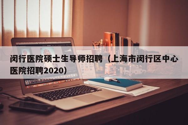 闵行医院硕士生导师招聘（上海市闵行区中心医院招聘2020）-第1张图片-公办高校硕士招聘信息-最新高校硕士招聘信息-公办高校招聘条件