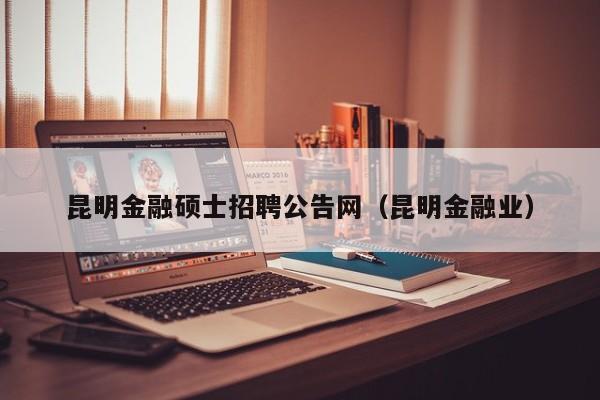 昆明金融硕士招聘公告网（昆明金融业）-第1张图片-公办高校硕士招聘信息-最新高校硕士招聘信息-公办高校招聘条件