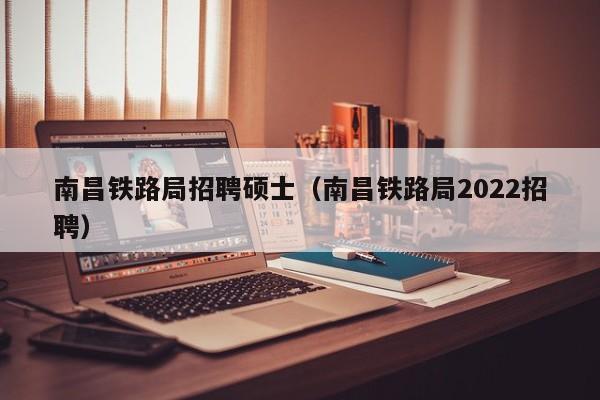 南昌铁路局招聘硕士（南昌铁路局2022招聘）-第1张图片-公办高校硕士招聘信息-最新高校硕士招聘信息-公办高校招聘条件