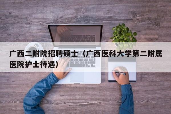 广西二附院招聘硕士（广西医科大学第二附属医院护士待遇）-第1张图片-公办高校硕士招聘信息-最新高校硕士招聘信息-公办高校招聘条件