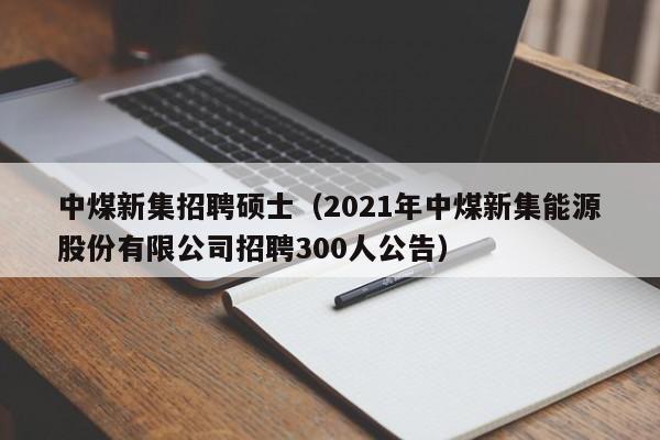 中煤新集招聘硕士(2021年中煤新集能源股份有限公司招聘300人公告)-第1张图片-公办高校硕士招聘信息-最新高校硕士招聘信息-公办高校招聘条件 中煤新集招聘硕士(2021年中煤新集能源股份有限公司招聘300人公告)-第1张图片-公办高校硕士招聘信息-最新高校硕士招聘信息-公办高校招聘条件