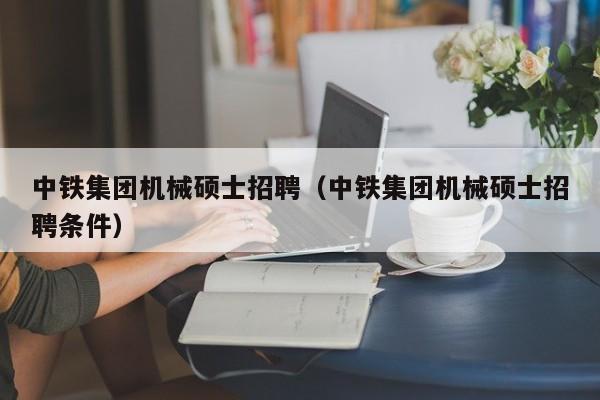 中铁集团机械硕士招聘（中铁集团机械硕士招聘条件）-第1张图片-公办高校硕士招聘信息-最新高校硕士招聘信息-公办高校招聘条件